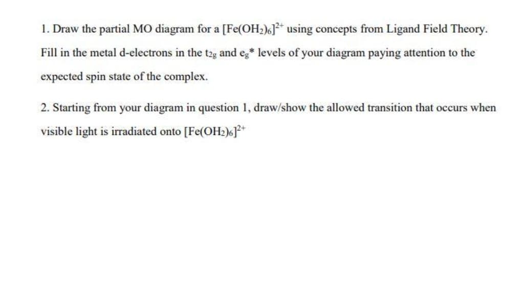 1. Draw the partial MO diagram for a [Fe(OH2)6]** using concepts from Ligand Field Theory.
Fill in the metal d-electrons in the t2g and eg* levels of your diagram paying attention to the
expected spin state of the complex.
2. Starting from your diagram in question 1, draw/show the allowed transition that occurs when
visible light is irradiated onto [Fe(OH2)«P*
