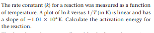 The rate constant (k) for a reaction was measured as a function
of temperature. A plot of In k versus 1/T (in K) is linear and has
a slope of -1.01 × 10ʻ K. Calculate the activation energy for
the reaction.
