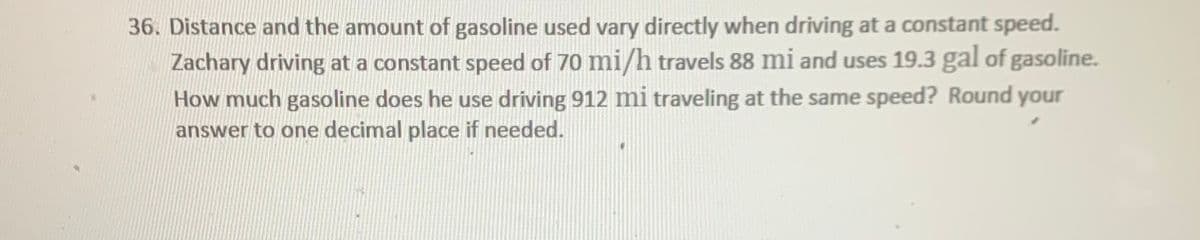 36. Distance and the amount of gasoline used vary directly when driving at a constant speed.
Zachary driving at a constant speed of 70 mi/h travels 88 mi and uses 19.3 gal of gasoline.
How much gasoline does he use driving 912 mi traveling at the same speed? Round your
answer to one decimal place if needed.
