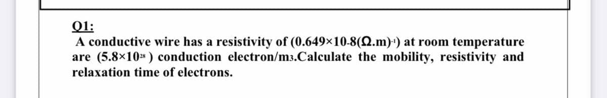 Q1:
A conductive wire has a resistivity of (0.649×10-8(Q.m)') at room temperature
are (5.8×10* ) conduction electron/m3.Calculate the mobility, resistivity and
relaxation time of electrons.
