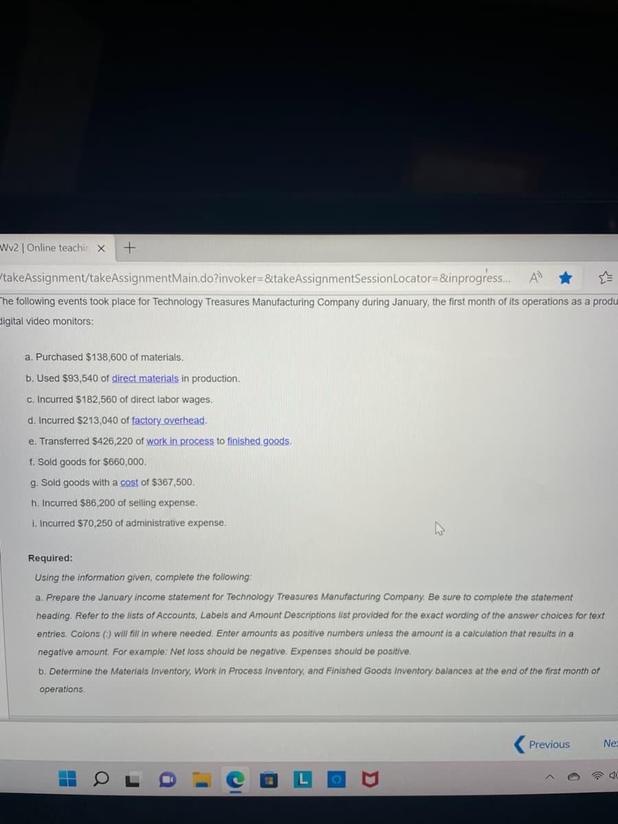 Wv2 | Online teachin X +
takeAssignment/takeAssignmentMain.do?invoker=&takeAssignmentSession
Locator=&inprogress... A
The following events took place for Technology Treasures Manufacturing Company during January, the first month of its operations as a produ
digital video monitors:
a. Purchased $138,600 of materials.
b. Used $93,540 of direct materials in production.
c. Incurred $182,560 of direct labor wages.
d. Incurred $213,040 of factory overhead.
e. Transferred $426,220 of work in process to finished goods.
f. Sold goods for $660,000.
g. Sold goods with a cost of $367,500.
h. Incurred $86,200 of selling expense.
i. Incurred $70,250 of administrative expense.
Required:
Using the information given, complete the following:
a. Prepare the January income statement for Technology Treasures Manufacturing Company. Be sure to complete the statement
heading. Refer to the lists of Accounts, Labels and Amount Descriptions list provided for the exact wording of the answer choices for text
entries. Colons (:) will fill in where needed. Enter amounts as positive numbers unless the amount is a calculation that results in a
negative amount. For example: Net loss should be negative. Expenses should be positive.
b. Determine the Materials Inventory, Work in Process Inventory, and Finished Goods Inventory balances at the end of the first month of
operations.
Previous
Nex
-
▬▬