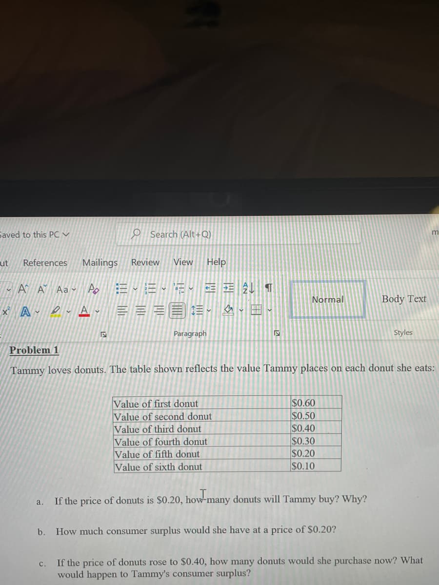 Saved to this PC V
ut
References
A A Aa
x² A
a.
b.
C.
O
Search (Alt+Q)
Mailings Review View Help
Du A
A EEE
ΕΞ ΑΙ ¶
↓
E-
Paragraph
LO
Value of first donut
Value of second donut
Value of third donut
Value of fourth donut
Value of fifth donut
Value of sixth donut
S
Normal
Problem 1
Tammy loves donuts. The table shown reflects the value Tammy places on each donut she eats:
$0.60
$0.50
$0.40
$0.30
$0.20
$0.10
If the price of donuts is $0.20, how-many donuts will Tammy buy? Why?
Body Text
How much consumer surplus would she have at a price of $0.20?
Styles
m
If the price of donuts rose to $0.40, how many donuts would she purchase now? What
would happen to Tammy's consumer surplus?