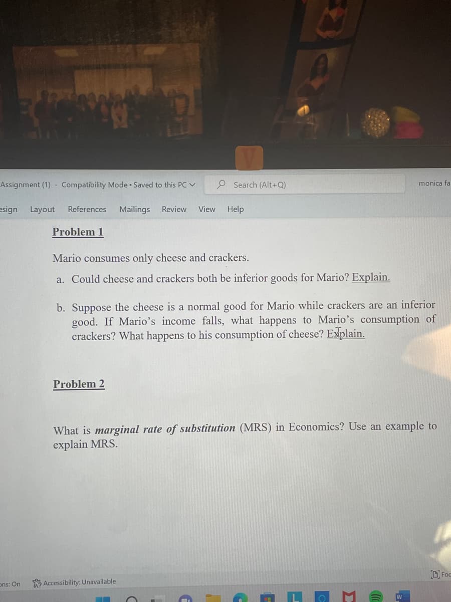 Assignment (1) Compatibility Mode. Saved to this PC ✓
esign Layout References Mailings Review View
ons: On
Problem 1
7
Problem 2
O Search (Alt+Q)
Mario consumes only cheese and crackers.
a. Could cheese and crackers both be inferior goods for Mario? Explain.
Help
Accessibility: Unavailable
▬▬▬
b. Suppose the cheese is a normal good for Mario while crackers are an inferior
good. If Mario's income falls, what happens to Mario's consumption of
crackers? What happens to his consumption of cheese? Explain.
monica fa
What is marginal rate of substitution (MRS) in Economics? Use an example to
explain MRS.
2.
D Foo