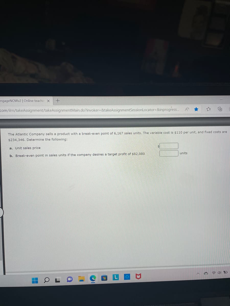 A.
engageNOWv2 | Online teachir X
+
com/ilrn/takeAssignment/takeAssignmentMain.do?invoker=&takeAssigni
tSessionLocator=&inprogress...
A
The Atlantic Company sells a product with a break-even point of 6,167 sales units. The variable cost is $110 per unit, and fixed costs are
$234,346. Determine the following:
$
a. Unit sales price
units
b. Break-even point in sales units if the company desires a target profit of $82,080
▬