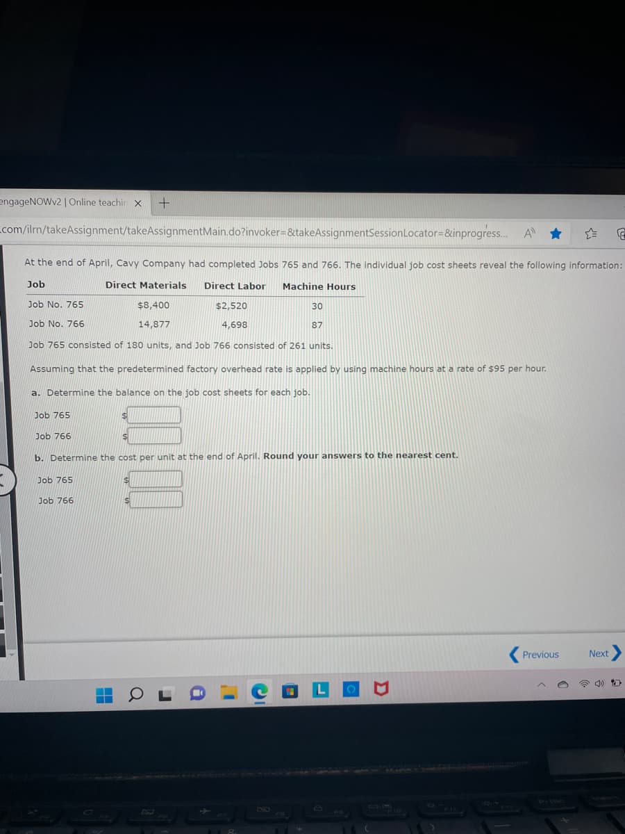 engageNOWv2 | Online teachin X +
_com/ilrn/takeAssignment/takeAssignmentMain.do?invoker=&takeAssignmentSession Locator=&inprogress.... A
E
At the end of April, Cavy Company had completed Jobs 765 and 766. The individual job cost sheets reveal the following information:
Job
Direct Materials Direct Labor Machine Hours
Job No. 765
$8,400
30
$2,520
4,698
Job No. 766
14,877
87
Job 765 consisted of 180 units, and Job 766 consisted of 261 units.
Assuming that the predetermined factory overhead rate is applied by using machine hours at a rate of $95 per hour.
a. Determine the balance on the job cost sheets for each job.
Job 765
Job 766
b. Determine the cost per unit at the end of April. Round your answers to the nearest cent.
Job 765
Job 766
a
118
D
-F10
Previous
Next >
D