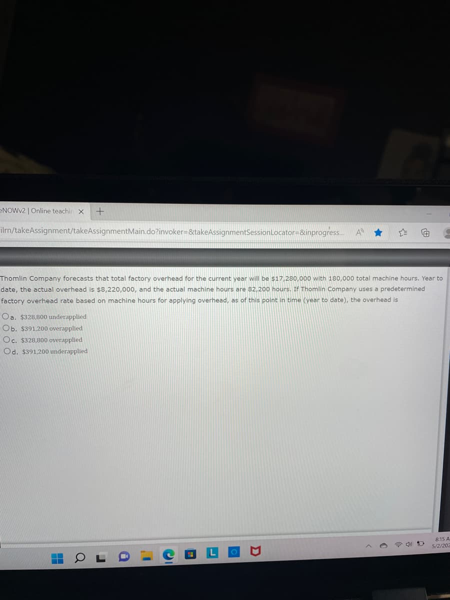 B
NOWv2 | Online teachir X +
ilrn/takeAssignment/takeAssignmentMain.do?invoker=&takeAssignmentSession Locator=&inprogress...
Ⓒ
Thomlin Company forecasts that total factory overhead for the current year will be $17,280,000 with 180,000 total machine hours. Year to
date, the actual overhead is $8,220,000, and the actual machine hours are 82,200 hours. If Thomlin Company uses a predetermined
factory overhead rate based on machine hours for applying overhead, as of this point in time (year to date), the overhead is
a. $328,800 underapplied
Ob. $391,200 overapplied
Oc. $328,800 overapplied
Od. $391,200 underapplied
8:15 A
5/2/202
H
U
a
1
C