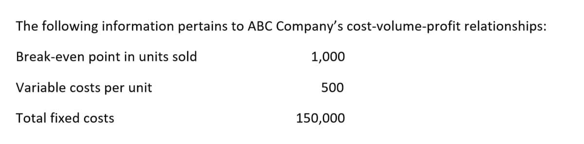 The following information pertains to ABC Company's cost-volume-profit relationships:
Break-even point in units sold
1,000
Variable costs per unit
500
Total fixed costs
150,000
