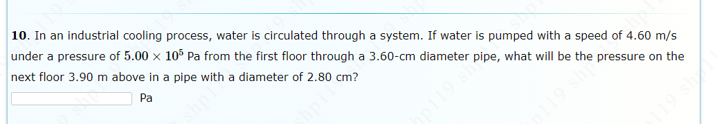 10. In an industrial cooling process, water is circulated through a system. If water is pumped with a speed of 4.60 m/s
under a pressure of 5.00 x 10° Pa from the first floor through a 3.60-cm diameter pipe, what will be the pressure on the
next floor 3.90 m above in a pipe with a diameter of 2.80 cm?
Pa
19 shp
