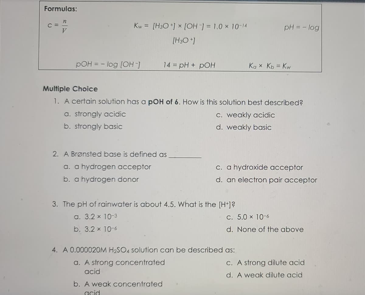 Formulas:
C =
V.
[H3O *] x [OH = 1.0 x 10-14
Kw =
pH = - log
[H3O *)
pOH = - log [OH-)
14 pH + pOH
Ka x Kb = Kw
Multiple Choice
1. A certain solution has a pOH of 6. How is this solution best described?
a. strongly acidic
C. weakly acidic
b. strongly basic
d. weakly basic
2. A Brønsted base is defined as
a. a hydrogen acceptor
c. a hydroxide acceptor
b. a hydrogen donor
d. an electron pair acceptor
3. The pH of rainwater is about 4.5. What is the [H+]?
a. 3.2 x 10-3
C. 5.0 x 10-6
b. 3.2 x 10-6
d. None of the above
4. A 0.000020M H2SO4 solution can be described as:
a. A strong concentrated
acid
C. A strong dilute acid
d. A weak dilute acid
b. A weak concentrated
acid
