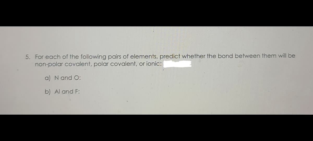 5. For each of the following pairs of elements, predict whether the bond between them will be
non-polar covalent, polar covalent, or ionic:
a) N and O:
b) Al and F:
