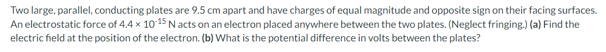 Two large, parallel, conducting plates are 9.5 cm apart and have charges of equal magnitude and opposite sign on their facing surfaces.
An electrostatic force of 4.4 x 10-15 N acts on an electron placed anywhere between the two plates. (Neglect fringing.) (a) Find the
electric field at the position of the electron. (b) What is the potential difference in volts between the plates?