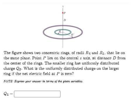 R
QL=
P
D
'R'
The figure shows two concentric rings, of radii Rs and R₁, that lie on
the same plane. Point P lies on the central z axis, at distance D from
the center of the rings. The smaller ring has uniformly distributed
charge Qs. What is the uniformly distributed charge on the larger
ring if the net electric field at P is zero?
NOTE: Express your answer in terms of the given variables.