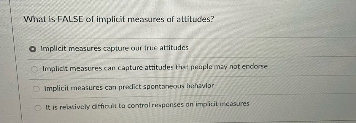 What is FALSE of implicit measures of attitudes?
Implicit measures capture our true attitudes
Implicit measures can capture attitudes that people may not endorse
Implicit measures can predict spontaneous behavior
It is relatively difficult to control responses on implicit measures