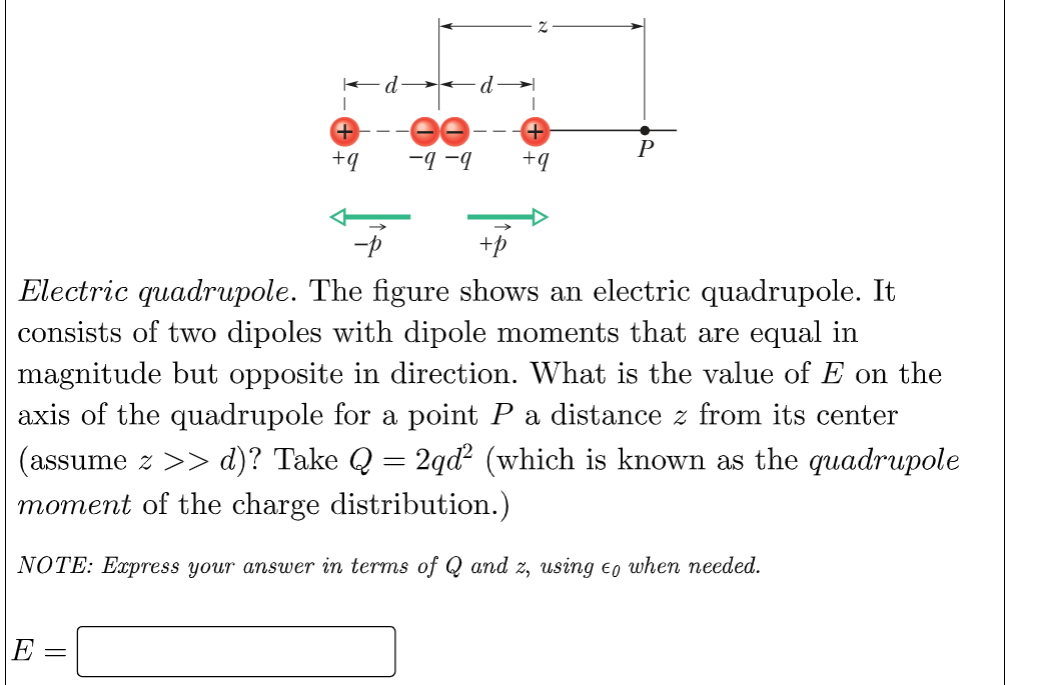 +
+q
E
ee-
-9-9 +q
-p
+p
Electric quadrupole. The figure shows an electric quadrupole. It
consists of two dipoles with dipole moments that are equal in
magnitude but opposite in direction. What is the value of E on the
axis of the quadrupole for a point P a distance z from its center
(assume >> d)? Take Q = 2qd² (which is known as the quadrupole
moment of the charge distribution.)
NOTE: Express your answer in terms of Q and z, using to when needed.