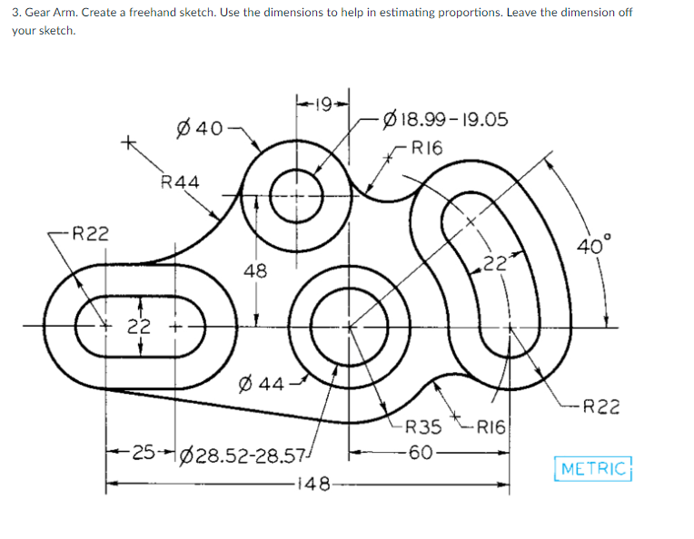 3. Gear Arm. Create a freehand sketch. Use the dimensions to help in estimating proportions. Leave the dimension off
your sketch.
-R22
Ø40-
R44
22 +
48
Ø44
|--19-
-25-028.52-28.57/
-148-
-Ø18.99-19.05
-R16
22
R35R16
-60-
40°
-R22
METRIC