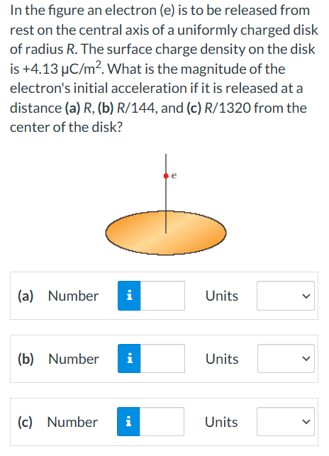 In the figure an electron (e) is to be released from
rest on the central axis of a uniformly charged disk
of radius R. The surface charge density on the disk
is +4.13 µC/m². What is the magnitude of the
electron's initial acceleration if it is released at a
distance (a) R, (b) R/144, and (c) R/1320 from the
center of the disk?
(a) Number i
(b) Number i
(c) Number
i
Units
Units
Units