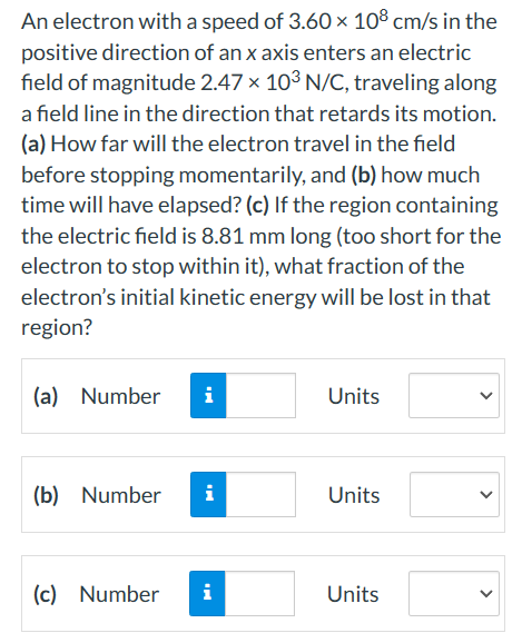 An electron with a speed of 3.60 x 108 cm/s in the
positive direction of an x axis enters an electric
field of magnitude 2.47 × 10³ N/C, traveling along
a field line in the direction that retards its motion.
(a) How far will the electron travel in the field
before stopping momentarily, and (b) how much
time will have elapsed? (c) If the region containing
the electric field is 8.81 mm long (too short for the
electron to stop within it), what fraction of the
electron's initial kinetic energy will be lost in that
region?
(a) Number i
(b) Number i
(c) Number i
Units
Units
Units
<