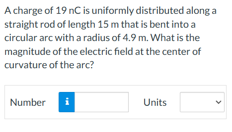 A charge of 19 nC is uniformly distributed along a
straight rod of length 15 m that is bent into a
circular arc with a radius of 4.9 m. What is the
magnitude of the electric field at the center of
curvature of the arc?
Number
i
Units