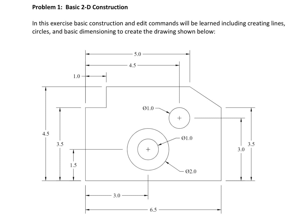 Problem 1: Basic 2-D Construction
In this exercise basic construction and edit commands will be learned including creating lines,
circles, and basic dimensioning to create the drawing shown below:
4.5
3.5
1.0
1.5
3.0
5.0
4.5
01.0
6.5
+
01.0
Ø2.0
3.0
3.5