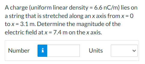 A charge (uniform linear density = 6.6 nC/m) lies on
a string that is stretched along an x axis from x = 0
to x = 3.1 m. Determine the magnitude of the
electric field at x = 7.4 m on the x axis.
Number
i
Units