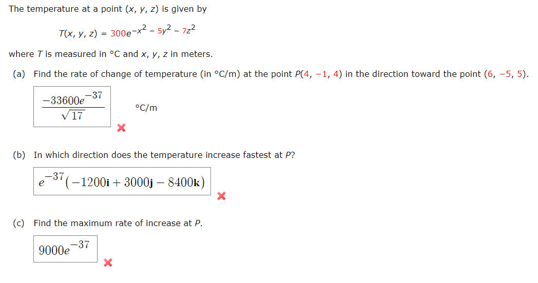 The temperature at a point (x, y, z) is given by
T(x, y, z) = 300e-x² - 5y²-72²
where T is measured in °C and x, y, z in meters.
(a) Find the rate of change of temperature (in °C/m) at the point P(4, -1, 4) in the direction toward the point (6, -5, 5).
-37
-33600e
√17
(b) In which direction does the temperature increase fastest at P?
-37
e
°C/m
(-1200i +3000j - 8400k)
(c) Find the maximum rate of increase at P.
-37
9000e
X
X