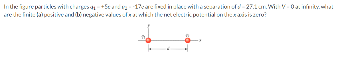 In the figure particles with charges q₁ = +5e and q2 = -17e are fixed in place with a separation of d = 27.1 cm. With V = 0 at infinity, what
are the finite (a) positive and (b) negative values of x at which the net electric potential on the x axis is zero?
91
92
X