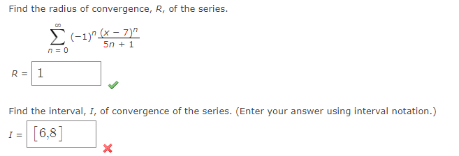 Find the radius of convergence, R, of the series.
Σ(-1)" (x-7)
5n + 1
n = 0
R = 1
Find the interval, I, of convergence of the series. (Enter your answer using interval notation.)
I = [6,8]
X