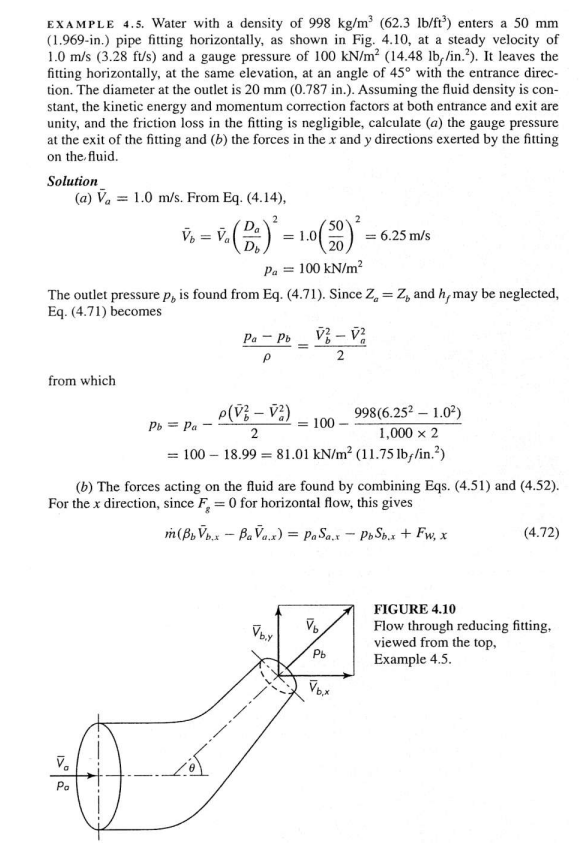 EXAMPLE 4.5. Water with a density of 998 kg/m³ (62.3 lb/ft³) enters a 50 mm
(1.969-in.) pipe fitting horizontally, as shown in Fig. 4.10, at a steady velocity of
1.0 m/s (3.28 ft/s) and a gauge pressure of 100 kN/m² (14.48 lb,/in.²). It leaves the
fitting horizontally, at the same elevation, at an angle of 45° with the entrance direc-
tion. The diameter at the outlet is 20 mm (0.787 in.). Assuming the fluid density is con-
stant, the kinetic energy and momentum correction factors at both entrance and exit are
unity, and the friction loss in the fitting is negligible, calculate (a) the gauge pressure
at the exit of the fitting and (b) the forces in the x and y directions exerted by the fitting
on the fluid.
Solution
(a) V₁ = 1.0 m/s. From Eq. (4.14),
from which
50
20
Pa = 100 kN/m²
The outlet pressure p, is found from Eq. (4.71). Since Z = Z, and h, may be neglected,
Eq. (4.71) becomes
V² - V²
V₂
Da
V₁ = V. (D.) ²³ =
Va
Po
= 1.0
Pa - Pb
P
P(V² - V²)
2
Vb.Y
Pb = Pa
998(6.25² - 1.0²)
1,000 x 2
= 100-18.99 = 81.01 kN/m² (11.75 lb//in.²)
= 100
(b) The forces acting on the fluid are found by combining Eqs. (4.51) and (4.52).
For the x direction, since F, = 0 for horizontal flow, this gives
m(BbVb.xBaVa.x) = Pa Sax - PbSb.x + Fw, x
2
V₂
= 6.25 m/s
Pb
(4.72)
FIGURE 4.10
Flow through reducing fitting.
viewed from the top,
Example 4.5.