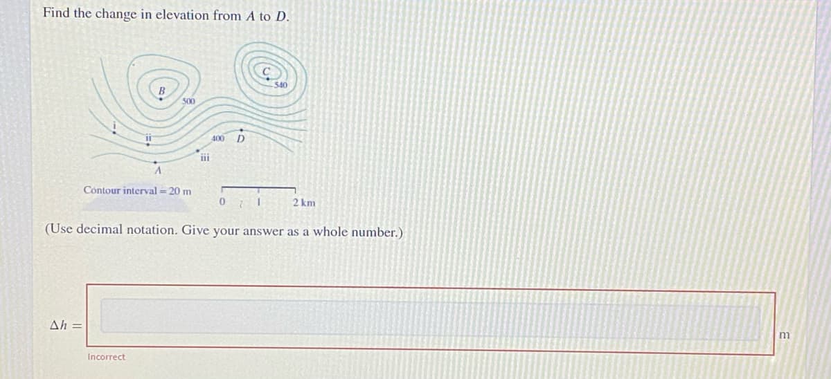 Find the change in elevation from A to D.
540
500
400 D
Contour interval = 20 m
2 km
(Use decimal notation. Give your answer as a whole number.)
Ah =
m
Incorrect
