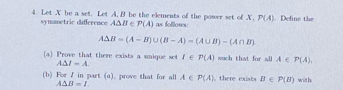 4. Let X be a set. Let A, B be the elements of the power set of X, P(A). Define the
symmetric difference AAB E P(A) as follows:
AAB = (A - B)U(BA) = (AUB) – (An B).
(a) Prove that there exists a unique set IE P(A) such that for all A € P(A),
AAI = A.
(b) For I in part (a), prove that for all A E P(A), there exists BE P(B) with
AAB I.