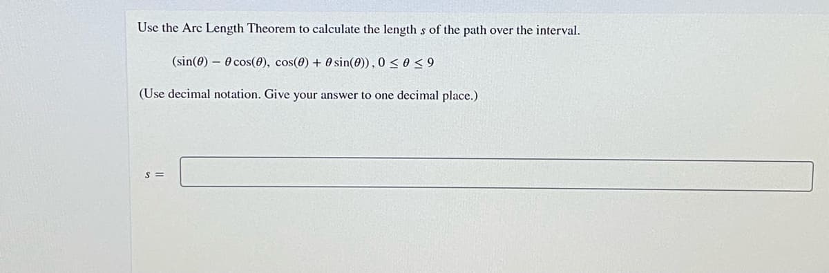 Use the Arc Length Theorem to calculate the length s of the path over the interval.
(sin(0) – 0 cos(0), cos(0) + 0 sin(0)), 0 < 0< 9
(Use decimal notation. Give your answer to one decimal place.)
S =
