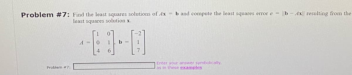 Problem #7: Find the least squares solutions of Ax = b and compute the least squares error e = ||b - Ax|| resulting from the
least squares solution x.
Problem #7:
A =
6
b =
7
Enter your answer symbolically,
as in these examples