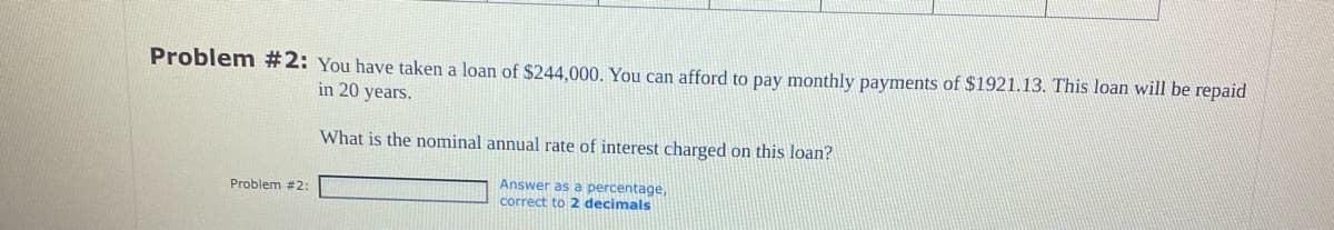 Problem #2: You have taken a loan of $244,000. You can afford to pay monthly payments of $1921.13. This loan will be repaid
in 20 years.
Problem #2:
What is the nominal annual rate of interest charged on this loan?
Answer as a percentage,
correct to 2 decimals