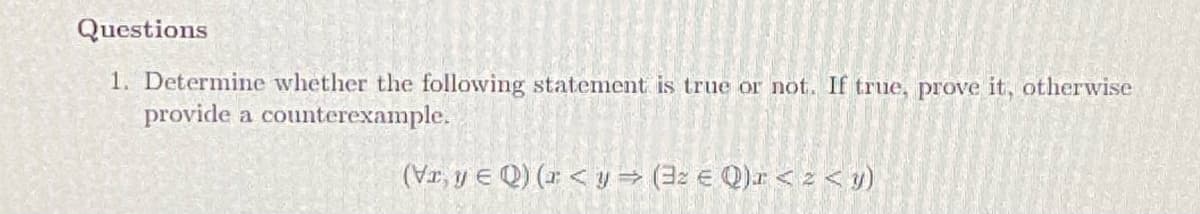 Questions
1. Determine whether the following statement is true or not. If true, prove it, otherwise
provide a counterexample.
(Vr, y E Q) (r < y → (32 € Q).r < z < 1)
