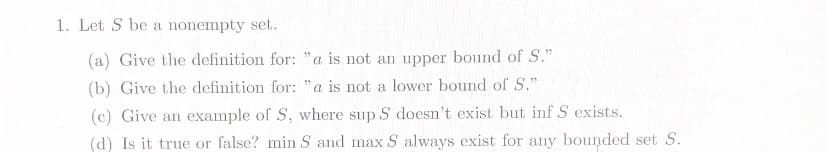 1. Let S be a nonempty set.
(a) Give the definition for: "a is not an upper bound of S."
(b) Give the definition for: "a is not a lower bound of S."
(c) Give an example of S, where sup S doesn't exist but inf S exists.
(d) Is it true or false? min S and max S always exist for any bounded set S.