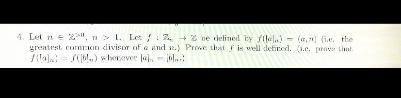 =
4. Let n E Z0, n > 1. Let f ZZ be defined by f([aln)
greatest common divisor of a and n.) Prove that f is well-defined.
f([a]n) = f([b]n) whenever [a] = [b]n.)
(a, n) (i.e. the
(i.e. prove that
