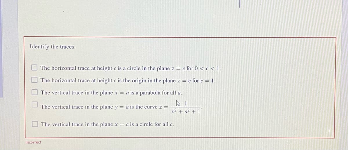 Identify the traces.
The horizontal trace at height c is a circle in the plane z = c for 0 < c < 1,
The horizontal trace at height c is the origin in the plane z = c for c = 1.
The vertical trace in the plane x = a is a parabola for all a.
The vertical trace in the plane y = a is the curve z =
x² + a² + 1
The vertical trace in the plane x = c is a circle for all c.
Incorrect
口口
口 口
