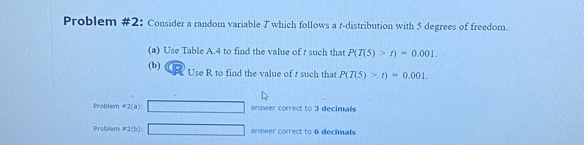 Problem #2: Consider a random variable T which follows a t-distribution with 5 degrees of freedom.
(a) Use Table A.4 to find the value of t such that P(T(5) > t) = 0.001.
(b) Use R to find the value of t such that P(T(5) >_t) = 0.001.
Problem =2(a):
Problem #2(b):
h
answer correct to 3 decimals
answer correct to 6 decimals