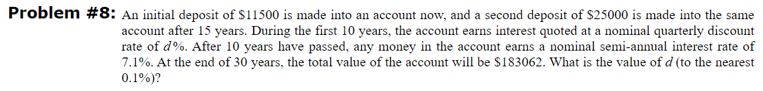 Problem #8: An initial deposit of $11500 is made into an account now, and a second deposit of $25000 is made into the same
account after 15 years. During the first 10 years, the account earns interest quoted at a nominal quarterly discount
rate of d%. After 10 years have passed, any money in the account earns a nominal semi-annual interest rate of
7.1%. At the end of 30 years, the total value of the account will be $183062. What is the value of d (to the nearest
0.1%)?