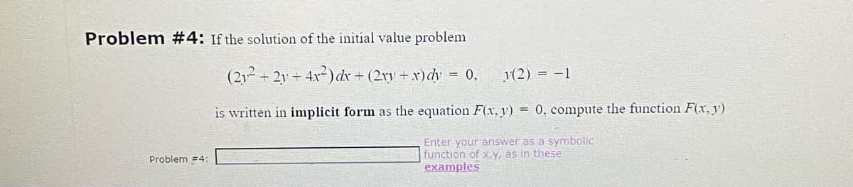 Problem #4: If the solution of the initial value problem
2y + 4x²) dx + (2xy + x)dy = 0.
Problem #4:
(212²+
+
(2) = -1
is written in implicit form as the equation F(x, y) = 0, compute the function F(x, y)
Enter your answer as a symbolic
function of x,y, as in these
examples