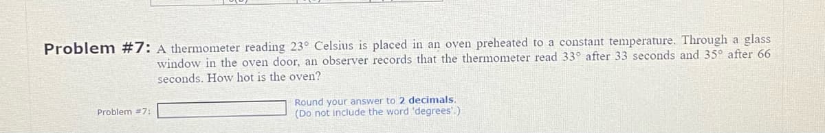 Problem #7: A thermometer reading 23° Celsius is placed in an oven preheated to a constant temperature. Through a glass
window in the oven door, an observer records that the thermometer read 33° after 33 seconds and 35° after 66
seconds. How hot is the oven?
Problem #7:
Round your answer to 2 decimals.
(Do not include the word 'degrees'.)