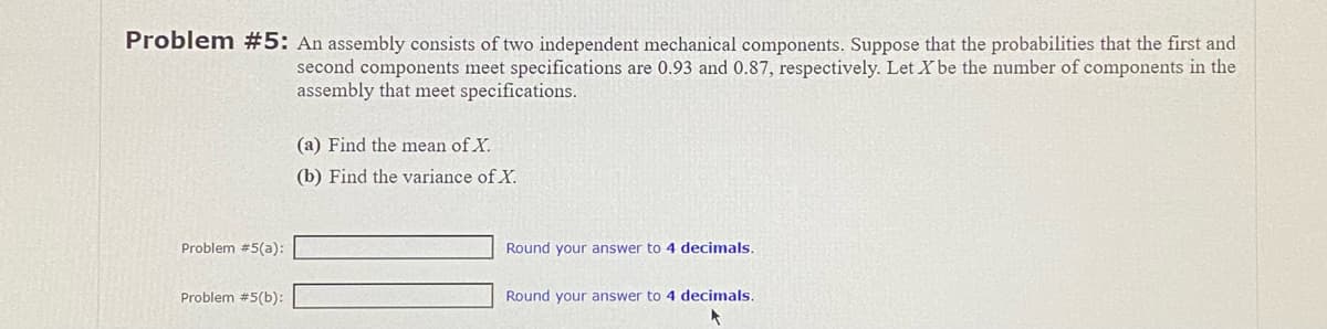 Problem #5: An assembly consists of two independent mechanical components. Suppose that the probabilities that the first and
second components meet specifications are 0.93 and 0.87, respectively. Let X be the number of components in the
assembly that meet specifications.
Problem #5(a):
Problem #5(b):
(a) Find the mean of X.
(b) Find the variance of X.
Round your answer to 4 decimals.
Round your answer to 4 decimals.