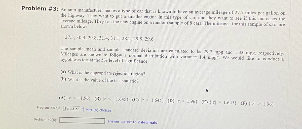 Problem #3: An auto manufacturer makes a type of car that is known to have an average mileage of 27.7 miles per gallon on
the highway. They want to put a smaller engine in this type of car, and they want to see if this increases the
average mileage. They test the new engine on a random sample of 8 cars. The mileages for this sample of cars are
shown below:
27.5, 30.3, 29.8, 31.4, 31.1, 28.2, 29.8, 29.6
The sample mean and sample standard deviation are calculated to be 29.7 mpg and 1.33 mpg, respectively.
Mileages are known to follow a normal distribution with variance 1.4 mpg. We would like to conduct a
hypothesis test at the 5% level of significance.
Problem #3(a):
Problem #3(b):
(a) What is the appropriate rejection region?
(b) What is the value of the test statistic?
(A) {z < -1.96} (B) {z < -1.645) (C) {z 1.645} (D) {z 1.96} (E) {z 1.645) (F) {z > 1.96}
Select Part (a) choices.
answer correct to 2 decimals