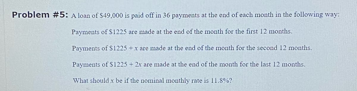 Problem #5: A loan of $49,000 is paid off in 36 payments at the end of each month in the following way:
Payments of $1225 are made at the end of the month for the first 12 months.
Payments of $1225 + x are made at the end of the month for the second 12 months.
Payments of $1225 + 2x are made at the end of the month for the last 12 months.
What should x be if the nominal monthly rate is 11.8%?