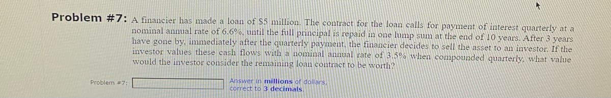 Problem #7: A financier has made a loan of $5 million. The contract for the loan calls for payment of interest quarterly at a
nominal annual rate of 6.6%, until the full principal is repaid in one lump sum at the end of 10 years. After 3 years
have gone by, immediately after the quarterly payment, the financier decides to sell the asset to an investor. If the
investor values these cash flows with a nominal annual rate of 3.5% when compounded quarterly, what value
would the investor consider the remaining loan contract to be worth?
Problem #7:
Answer in millions of dollars,
correct to 3 decimals.