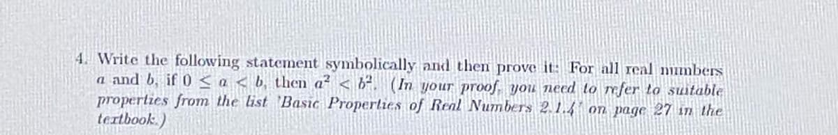 4. Write the following statement symbolically and then prove it: For all real mimbers
a and b, if 0 <a < b, then a² < b². (In your proof you need to efer to suitable
properties from the list 'Basic Properties of Real Numbers 2.1.4 on page 27 in the
tertbook.)
