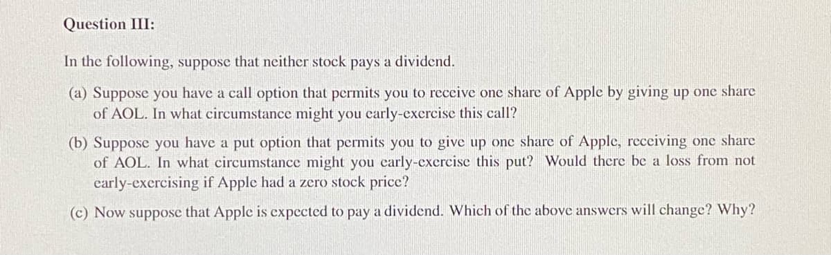 Question III:
In the following, suppose that neither stock pays a dividend.
(a) Suppose you have a call option that permits you to receive one share of Apple by giving up one share
of AOL. In what circumstance might you early-exercise this call?
(b) Suppose you have a put option that permits you to give up one share of Apple, receiving one share
of AOL. In what circumstance might you early-exercise this put? Would there be a loss from not
early-exercising if Apple had a zero stock price?
(c) Now suppose that Apple is expected to pay a dividend. Which of the above answers will change? Why?