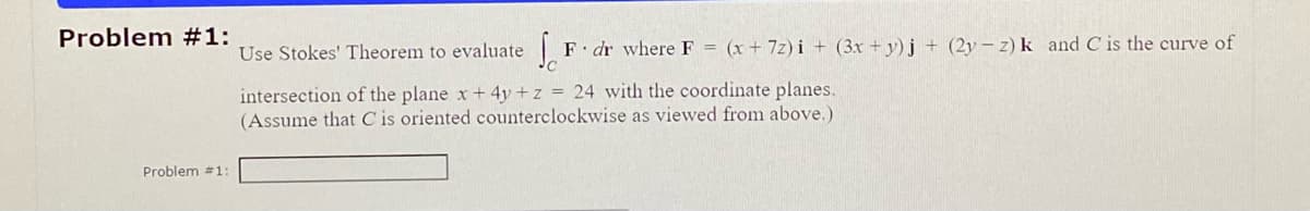 Problem #1:
Problem #1:
Sc
F dr where F = (x + 7z)i + (3x+y)j + (2y - z) k and C is the curve of
Use Stokes' Theorem to evaluate
intersection of the plane x + 4y + z = 24 with the coordinate planes.
(Assume that C is oriented counterclockwise as viewed from above.)