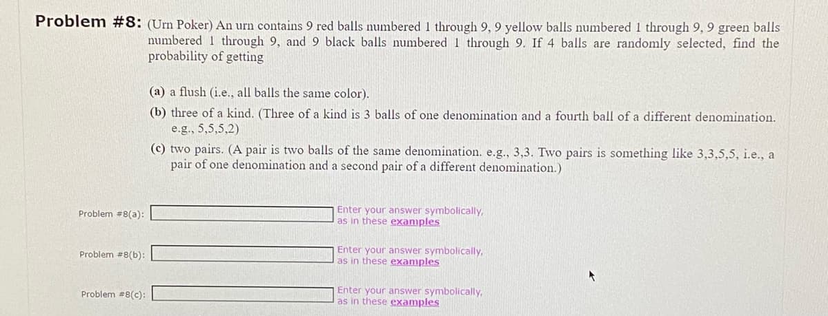 Problem #8: (Urn Poker) An urn contains 9 red balls numbered 1 through 9, 9 yellow balls numbered 1 through 9, 9 green balls
numbered 1 through 9, and 9 black balls numbered 1 through 9. If 4 balls are randomly selected, find the
probability of getting
Problem #8(a):
Problem #8(b):
Problem #8(c):
(a) a flush (i.e., all balls the same color).
(b) three of a kind. (Three of a kind is 3 balls of one denomination and a fourth ball of a different denomination.
e.g., 5,5,5,2)
(c) two pairs. (A pair is two balls of the same denomination. e.g., 3,3. Two pairs is something like 3,3,5,5, i.e., a
pair of one denomination and a second pair of a different denomination.)
Enter your answer symbolically,
as in these examples
Enter your answer symbolically,
as in these examples
Enter your answer symbolically,
as in these examples
f