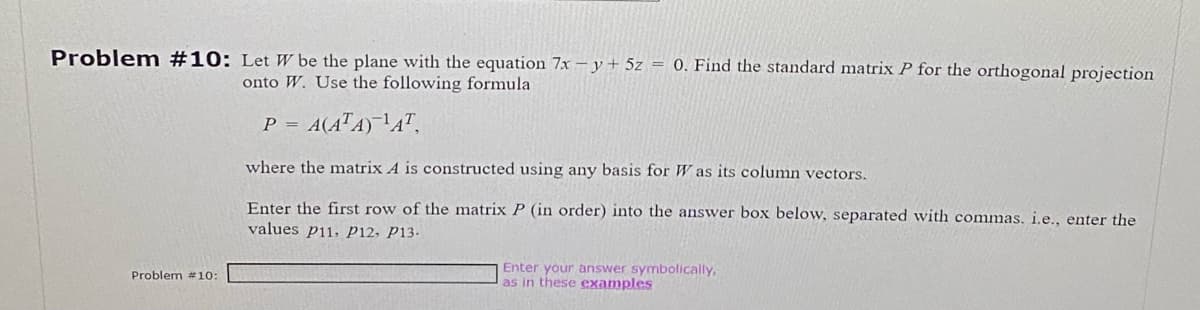 Problem #10: Let W be the plane with the equation 7x-y + 5z = 0. Find the standard matrix P for the orthogonal projection
onto W. Use the following formula
P = = A(ATA) ¹AT,
where the matrix A is constructed using any basis for Was its column vectors.
Enter the first row of the matrix P (in order) into the answer box below, separated with commas. i.e., enter the
values p11, P12, P13.
Problem #10:
Enter your answer symbolically,
as in these examples